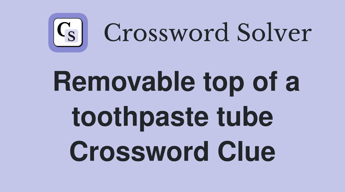 Removable top of a toothpaste tube Crossword Clue Answers Crossword